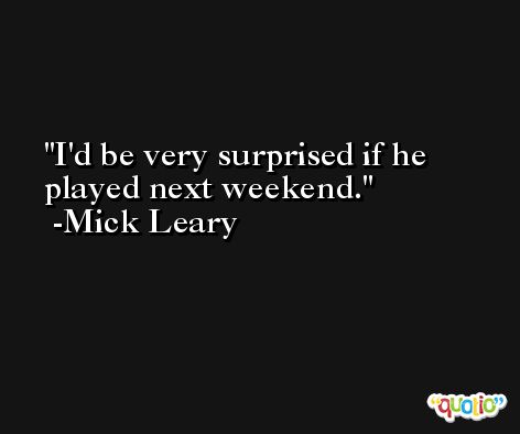 I'd be very surprised if he played next weekend. -Mick Leary