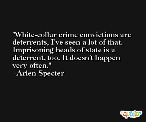 White-collar crime convictions are deterrents, I've seen a lot of that. Imprisoning heads of state is a deterrent, too. It doesn't happen very often. -Arlen Specter