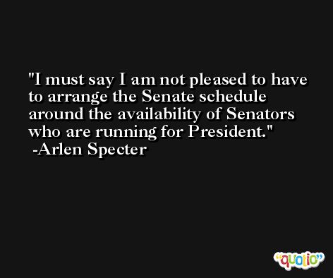 I must say I am not pleased to have to arrange the Senate schedule around the availability of Senators who are running for President. -Arlen Specter