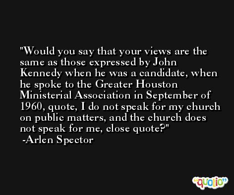 Would you say that your views are the same as those expressed by John Kennedy when he was a candidate, when he spoke to the Greater Houston Ministerial Association in September of 1960, quote, I do not speak for my church on public matters, and the church does not speak for me, close quote? -Arlen Spector