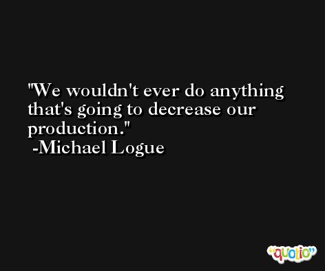 We wouldn't ever do anything that's going to decrease our production. -Michael Logue