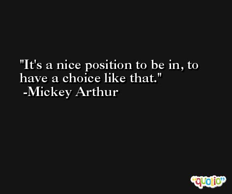 It's a nice position to be in, to have a choice like that. -Mickey Arthur