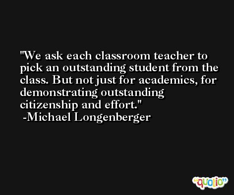 We ask each classroom teacher to pick an outstanding student from the class. But not just for academics, for demonstrating outstanding citizenship and effort. -Michael Longenberger