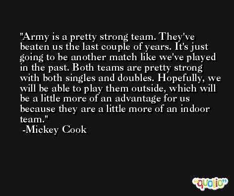 Army is a pretty strong team. They've beaten us the last couple of years. It's just going to be another match like we've played in the past. Both teams are pretty strong with both singles and doubles. Hopefully, we will be able to play them outside, which will be a little more of an advantage for us because they are a little more of an indoor team. -Mickey Cook