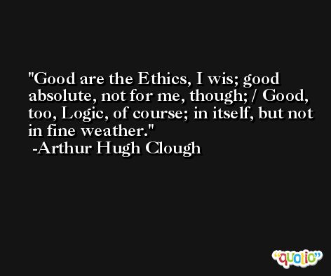 Good are the Ethics, I wis; good absolute, not for me, though; / Good, too, Logic, of course; in itself, but not in fine weather. -Arthur Hugh Clough