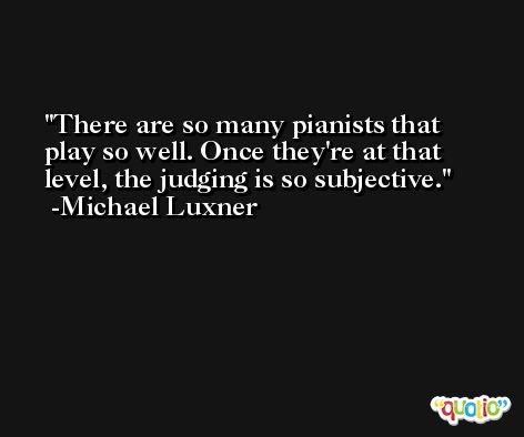 There are so many pianists that play so well. Once they're at that level, the judging is so subjective. -Michael Luxner