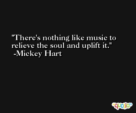 There's nothing like music to relieve the soul and uplift it. -Mickey Hart