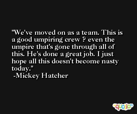 We've moved on as a team. This is a good umpiring crew ? even the umpire that's gone through all of this. He's done a great job. I just hope all this doesn't become nasty today. -Mickey Hatcher