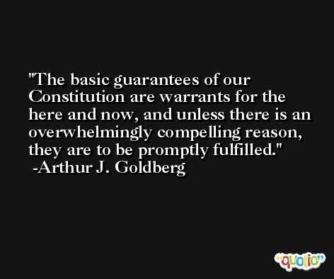 The basic guarantees of our Constitution are warrants for the here and now, and unless there is an overwhelmingly compelling reason, they are to be promptly fulfilled. -Arthur J. Goldberg