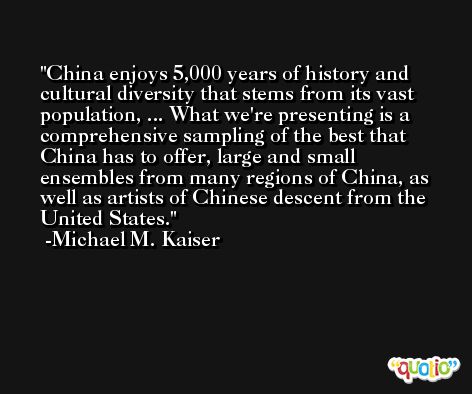 China enjoys 5,000 years of history and cultural diversity that stems from its vast population, ... What we're presenting is a comprehensive sampling of the best that China has to offer, large and small ensembles from many regions of China, as well as artists of Chinese descent from the United States. -Michael M. Kaiser
