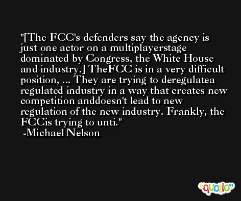 [The FCC's defenders say the agency is just one actor on a multiplayerstage dominated by Congress, the White House and industry.] TheFCC is in a very difficult position, ... They are trying to deregulatea regulated industry in a way that creates new competition anddoesn't lead to new regulation of the new industry. Frankly, the FCCis trying to unti. -Michael Nelson