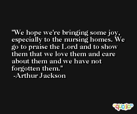 We hope we're bringing some joy, especially to the nursing homes. We go to praise the Lord and to show them that we love them and care about them and we have not forgotten them. -Arthur Jackson