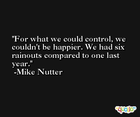 For what we could control, we couldn't be happier. We had six rainouts compared to one last year. -Mike Nutter