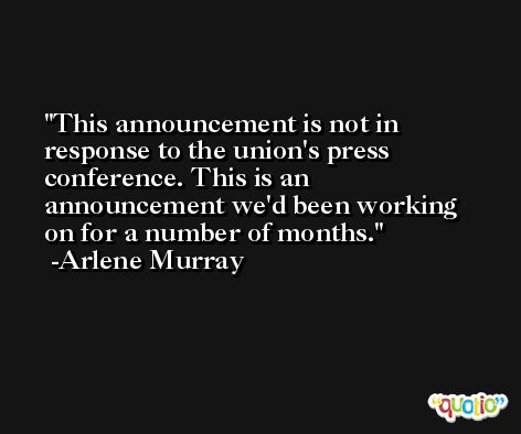 This announcement is not in response to the union's press conference. This is an announcement we'd been working on for a number of months. -Arlene Murray