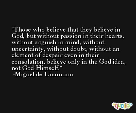 Those who believe that they believe in God, but without passion in their hearts, without anguish in mind, without uncertainty, without doubt, without an element of despair even in their consolation, believe only in the God idea, not God Himself. -Miguel de Unamuno
