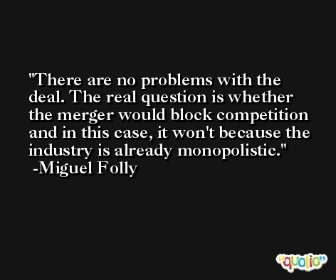 There are no problems with the deal. The real question is whether the merger would block competition and in this case, it won't because the industry is already monopolistic. -Miguel Folly