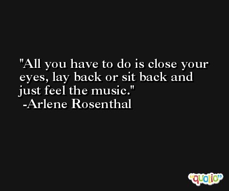 All you have to do is close your eyes, lay back or sit back and just feel the music. -Arlene Rosenthal