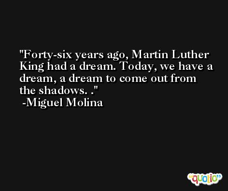 Forty-six years ago, Martin Luther King had a dream. Today, we have a dream, a dream to come out from the shadows. . -Miguel Molina