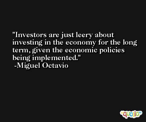Investors are just leery about investing in the economy for the long term, given the economic policies being implemented. -Miguel Octavio