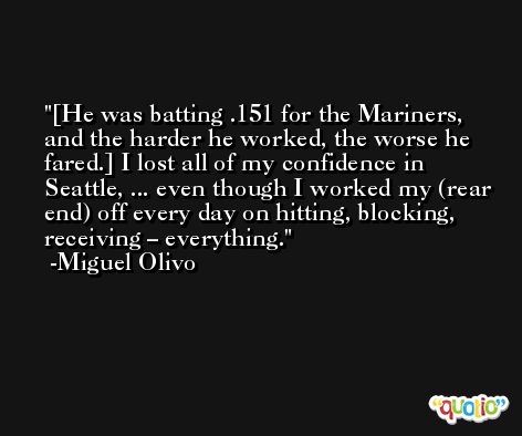 [He was batting .151 for the Mariners, and the harder he worked, the worse he fared.] I lost all of my confidence in Seattle, ... even though I worked my (rear end) off every day on hitting, blocking, receiving – everything. -Miguel Olivo