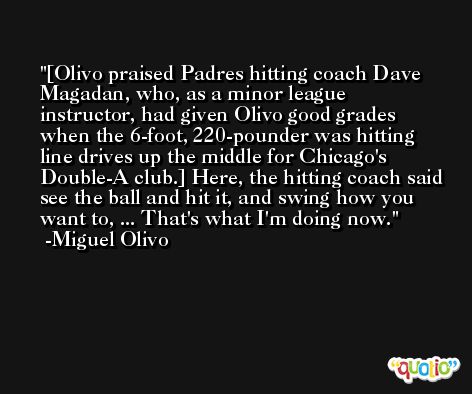 [Olivo praised Padres hitting coach Dave Magadan, who, as a minor league instructor, had given Olivo good grades when the 6-foot, 220-pounder was hitting line drives up the middle for Chicago's Double-A club.] Here, the hitting coach said see the ball and hit it, and swing how you want to, ... That's what I'm doing now. -Miguel Olivo