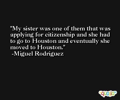 My sister was one of them that was applying for citizenship and she had to go to Houston and eventually she moved to Houston. -Miguel Rodriguez