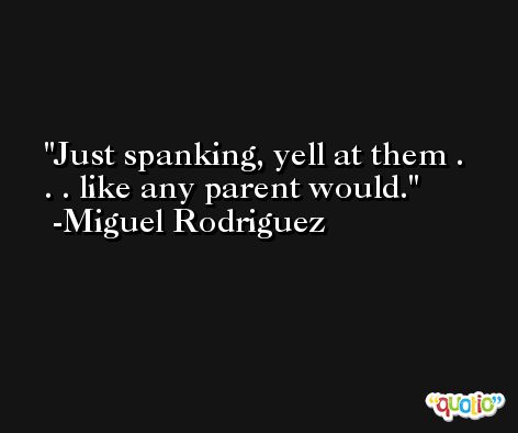 Just spanking, yell at them . . . like any parent would. -Miguel Rodriguez