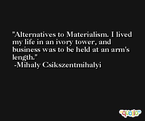 Alternatives to Materialism. I lived my life in an ivory tower, and business was to be held at an arm's length. -Mihaly Csikszentmihalyi