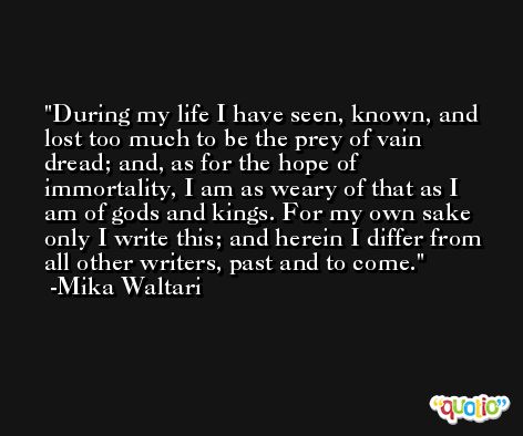 During my life I have seen, known, and lost too much to be the prey of vain dread; and, as for the hope of immortality, I am as weary of that as I am of gods and kings. For my own sake only I write this; and herein I differ from all other writers, past and to come. -Mika Waltari