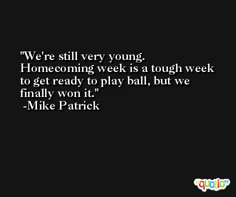 We're still very young. Homecoming week is a tough week to get ready to play ball, but we finally won it. -Mike Patrick