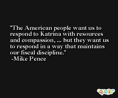 The American people want us to respond to Katrina with resources and compassion, ... but they want us to respond in a way that maintains our fiscal discipline. -Mike Pence