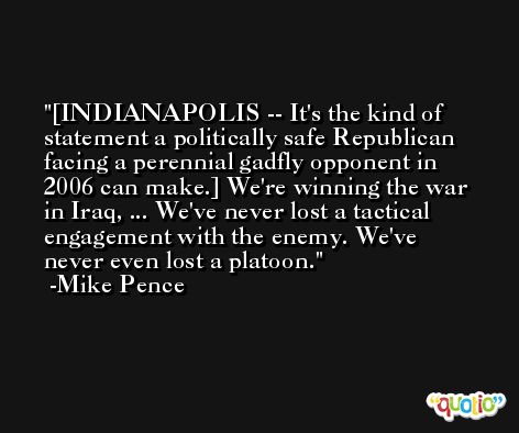 [INDIANAPOLIS -- It's the kind of statement a politically safe Republican facing a perennial gadfly opponent in 2006 can make.] We're winning the war in Iraq, ... We've never lost a tactical engagement with the enemy. We've never even lost a platoon. -Mike Pence