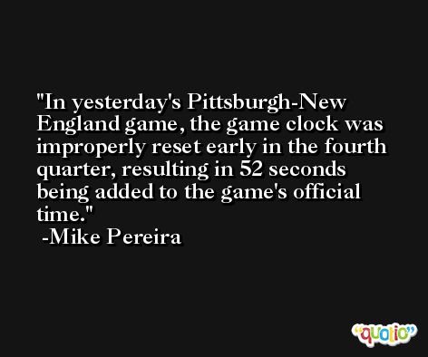 In yesterday's Pittsburgh-New England game, the game clock was improperly reset early in the fourth quarter, resulting in 52 seconds being added to the game's official time. -Mike Pereira