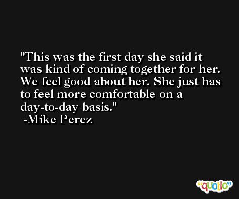 This was the first day she said it was kind of coming together for her. We feel good about her. She just has to feel more comfortable on a day-to-day basis. -Mike Perez