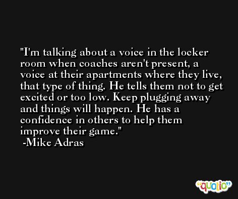 I'm talking about a voice in the locker room when coaches aren't present, a voice at their apartments where they live, that type of thing. He tells them not to get excited or too low. Keep plugging away and things will happen. He has a confidence in others to help them improve their game. -Mike Adras