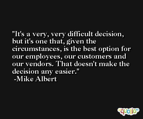 It's a very, very difficult decision, but it's one that, given the circumstances, is the best option for our employees, our customers and our vendors. That doesn't make the decision any easier. -Mike Albert