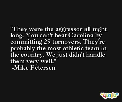 They were the aggressor all night long. You can't beat Carolina by committing 29 turnovers. They're probably the most athletic team in the country. We just didn't handle them very well. -Mike Petersen