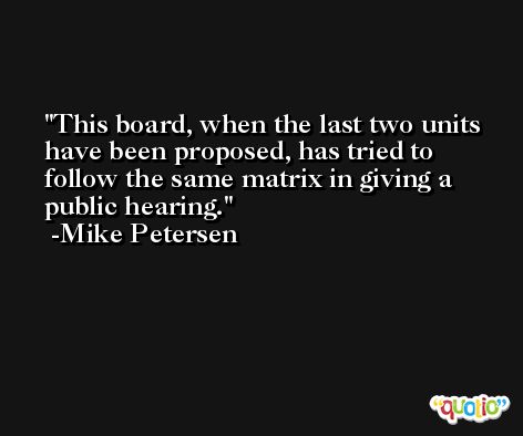 This board, when the last two units have been proposed, has tried to follow the same matrix in giving a public hearing. -Mike Petersen