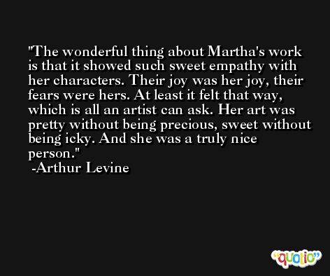 The wonderful thing about Martha's work is that it showed such sweet empathy with her characters. Their joy was her joy, their fears were hers. At least it felt that way, which is all an artist can ask. Her art was pretty without being precious, sweet without being icky. And she was a truly nice person. -Arthur Levine
