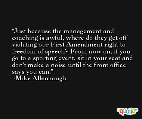 Just because the management and coaching is awful, where do they get off violating our First Amendment right to freedom of speech? From now on, if you go to a sporting event, sit in your seat and don't make a noise until the front office says you can. -Mike Allenbaugh