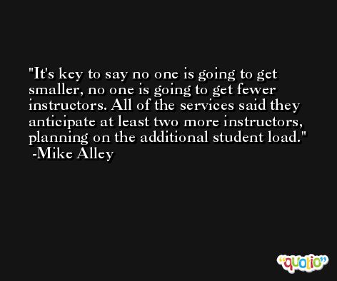 It's key to say no one is going to get smaller, no one is going to get fewer instructors. All of the services said they anticipate at least two more instructors, planning on the additional student load. -Mike Alley