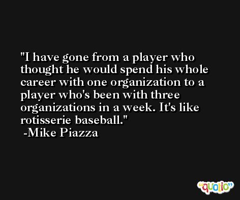 I have gone from a player who thought he would spend his whole career with one organization to a player who's been with three organizations in a week. It's like rotisserie baseball. -Mike Piazza
