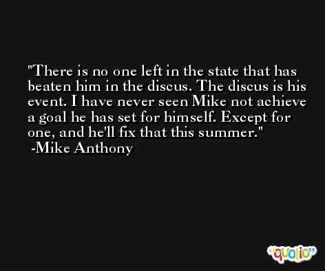 There is no one left in the state that has beaten him in the discus. The discus is his event. I have never seen Mike not achieve a goal he has set for himself. Except for one, and he'll fix that this summer. -Mike Anthony