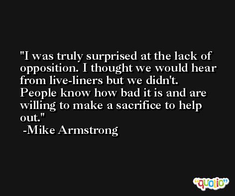 I was truly surprised at the lack of opposition. I thought we would hear from live-liners but we didn't. People know how bad it is and are willing to make a sacrifice to help out. -Mike Armstrong