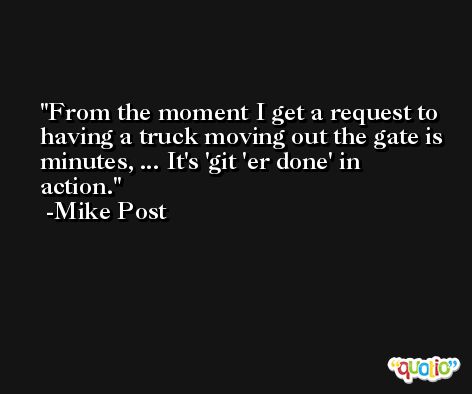 From the moment I get a request to having a truck moving out the gate is minutes, ... It's 'git 'er done' in action. -Mike Post