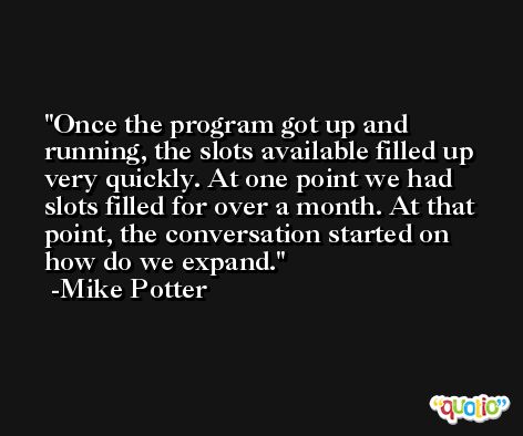 Once the program got up and running, the slots available filled up very quickly. At one point we had slots filled for over a month. At that point, the conversation started on how do we expand. -Mike Potter