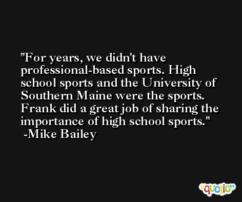For years, we didn't have professional-based sports. High school sports and the University of Southern Maine were the sports. Frank did a great job of sharing the importance of high school sports. -Mike Bailey