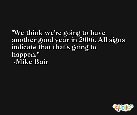 We think we're going to have another good year in 2006. All signs indicate that that's going to happen. -Mike Bair