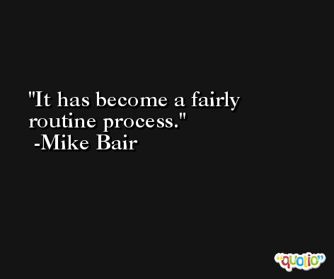 It has become a fairly routine process. -Mike Bair