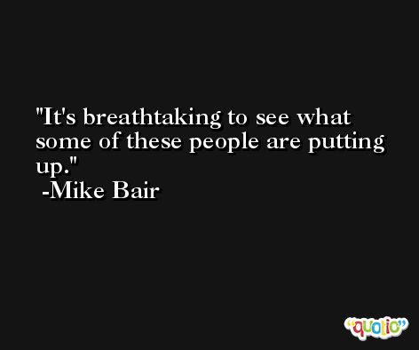 It's breathtaking to see what some of these people are putting up. -Mike Bair